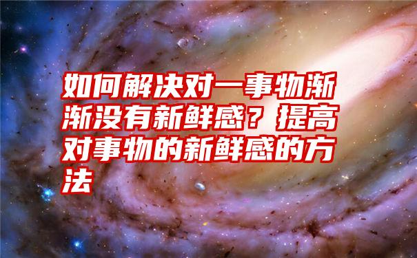 如何解决对一事物渐渐没有新鲜感？提高对事物的新鲜感的方法