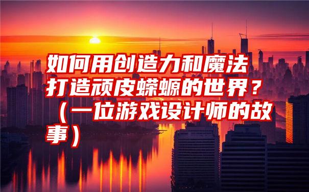 如何用创造力和魔法打造顽皮蝾螈的世界？（一位游戏设计师的故事）