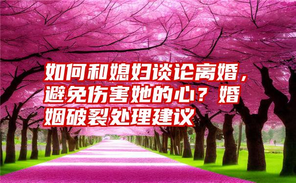 如何和媳妇谈论离婚，避免伤害她的心？婚姻破裂处理建议