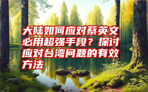 大陆如何应对蔡英文必用超强手段？探讨应对台湾问题的有效方法