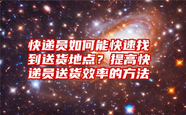 快递员如何能快速找到送货地点？提高快递员送货效率的方法