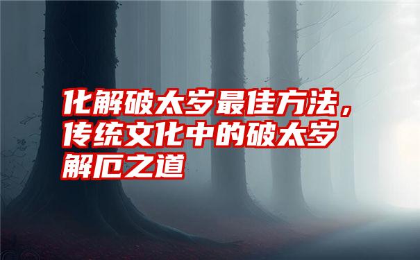 化解破太岁最佳方法，传统文化中的破太岁解厄之道