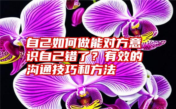 自己如何做能对方意识自己错了？有效的沟通技巧和方法