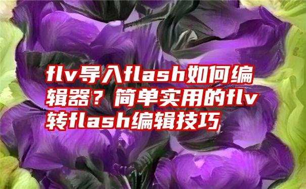 flv导入flash如何编辑器？简单实用的flv转flash编辑技巧