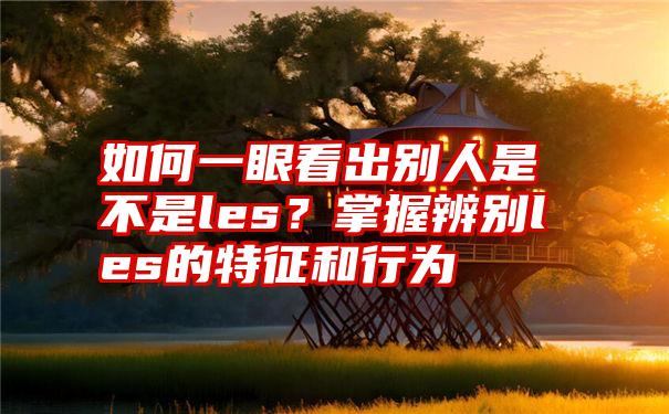 如何一眼看出别人是不是les？掌握辨别les的特征和行为