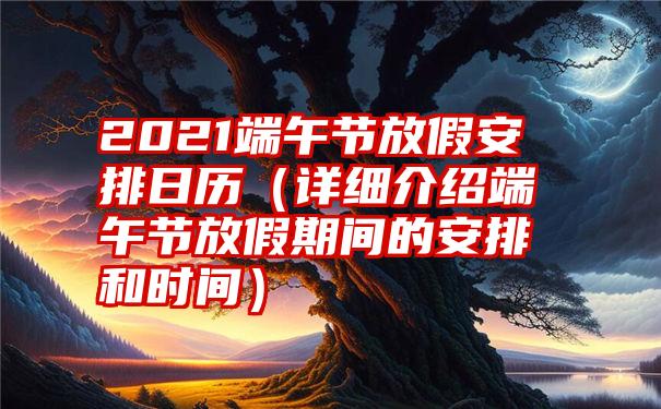 2021端午节放假安排日历（详细介绍端午节放假期间的安排和时间）