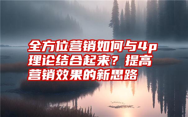 全方位营销如何与4p理论结合起来？提高营销效果的新思路