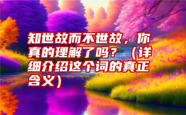 知世故而不世故，你真的理解了吗？（详细介绍这个词的真正含义）