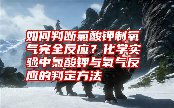 如何判断氯酸钾制氧气完全反应？化学实验中氯酸钾与氧气反应的判定方法