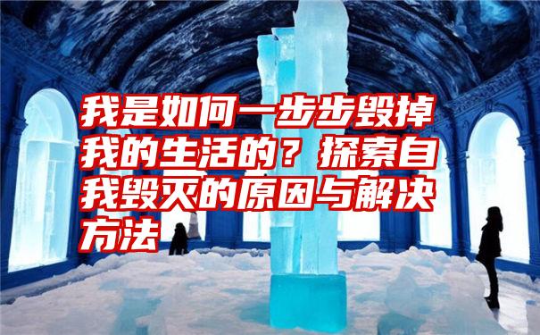 我是如何一步步毁掉我的生活的？探索自我毁灭的原因与解决方法