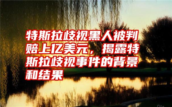 特斯拉歧视黑人被判赔上亿美元，揭露特斯拉歧视事件的背景和结果