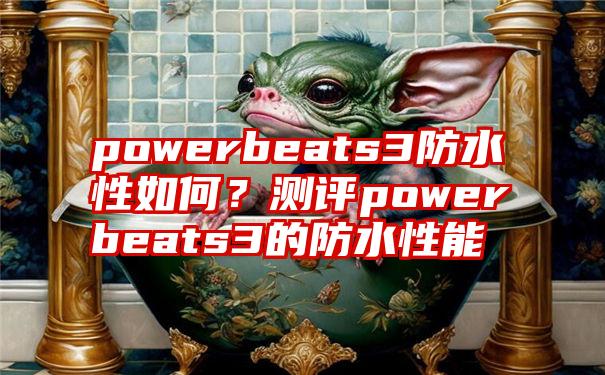 powerbeats3防水性如何？测评powerbeats3的防水性能