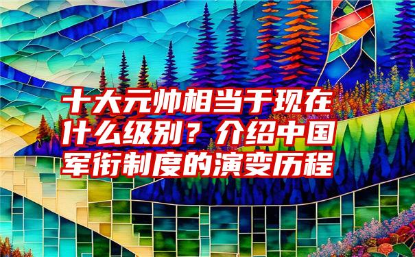 十大元帅相当于现在什么级别？介绍中国军衔制度的演变历程