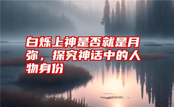 白烁上神是否就是月弥，探究神话中的人物身份