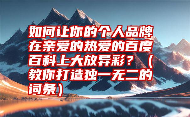 如何让你的个人品牌在亲爱的热爱的百度百科上大放异彩？（教你打造独一无二的词条）