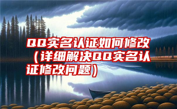 QQ实名认证如何修改（详细解决QQ实名认证修改问题）