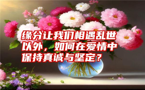 缘分让我们相遇乱世以外，如何在爱情中保持真诚与坚定？