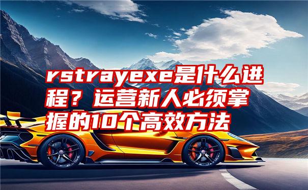 rstrayexe是什么进程？运营新人必须掌握的10个高效方法