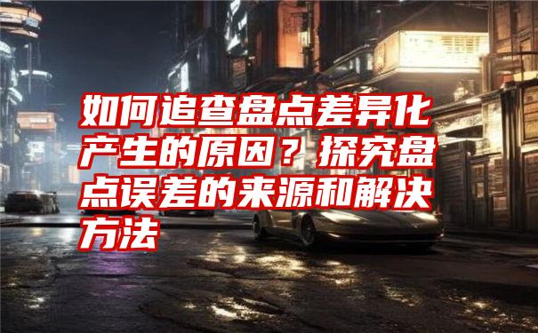 如何追查盘点差异化产生的原因？探究盘点误差的来源和解决方法