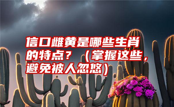 信口雌黄是哪些生肖的特点？（掌握这些，避免被人忽悠）