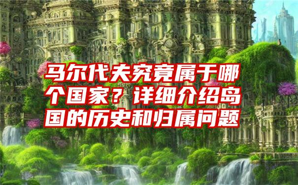 马尔代夫究竟属于哪个国家？详细介绍岛国的历史和归属问题