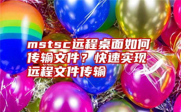 mstsc远程桌面如何传输文件？快速实现远程文件传输