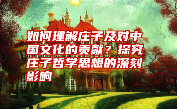 如何理解庄子及对中国文化的贡献？探究庄子哲学思想的深刻影响