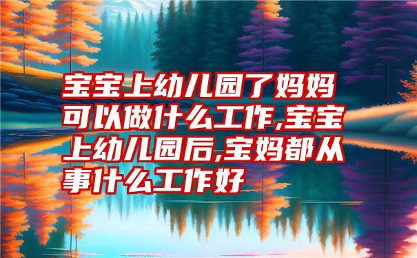 宝宝上幼儿园了妈妈可以做什么工作,宝宝上幼儿园后,宝妈都从事什么工作好