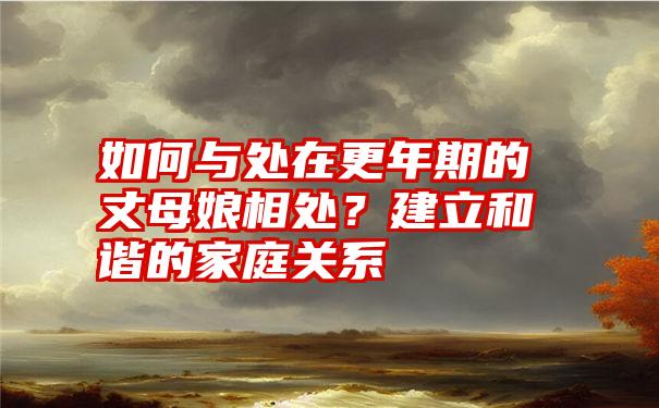 如何与处在更年期的丈母娘相处？建立和谐的家庭关系