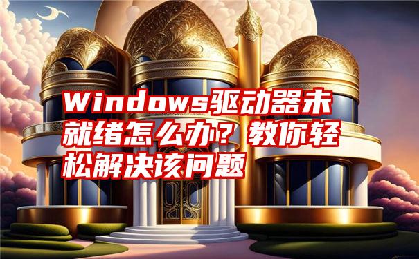 Windows驱动器未就绪怎么办？教你轻松解决该问题