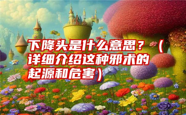 下降头是什么意思？（详细介绍这种邪术的起源和危害）