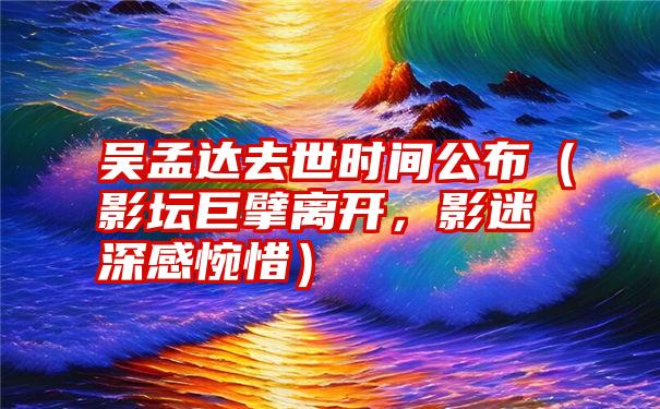 吴孟达去世时间公布（影坛巨擘离开，影迷深感惋惜）