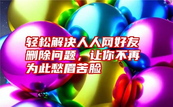 轻松解决人人网好友删除问题，让你不再为此愁眉苦脸