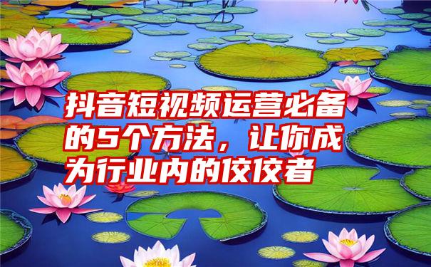 抖音短视频运营必备的5个方法，让你成为行业内的佼佼者