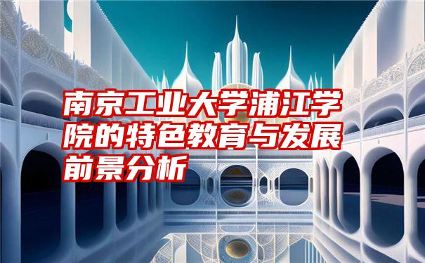 南京工业大学浦江学院的特色教育与发展前景分析