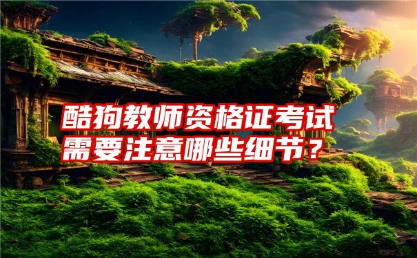 酷狗教师资格证考试需要注意哪些细节？