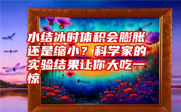 水结冰时体积会膨胀还是缩小？科学家的实验结果让你大吃一惊