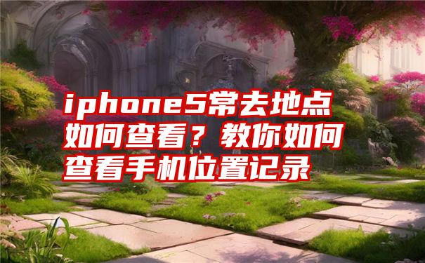 iphone5常去地点如何查看？教你如何查看手机位置记录