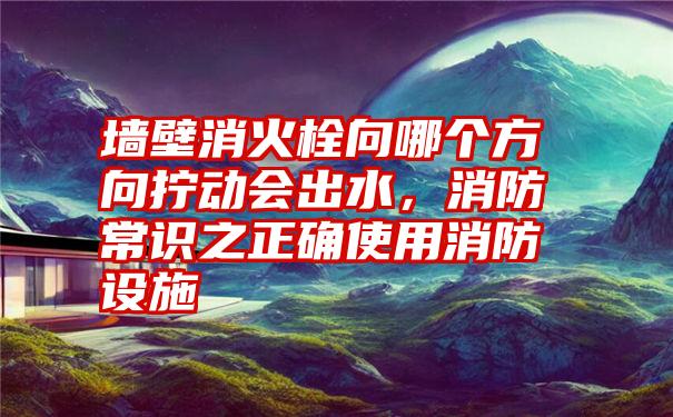 墙壁消火栓向哪个方向拧动会出水，消防常识之正确使用消防设施