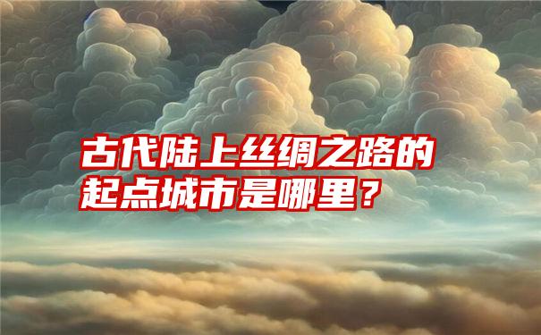 古代陆上丝绸之路的起点城市是哪里？