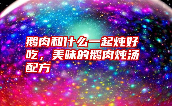 鹅肉和什么一起炖好吃，美味的鹅肉炖汤配方