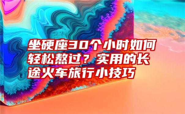 坐硬座30个小时如何轻松熬过？实用的长途火车旅行小技巧