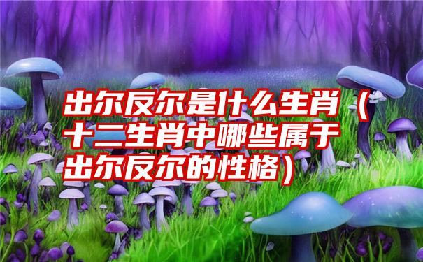 出尔反尔是什么生肖（十二生肖中哪些属于出尔反尔的性格）