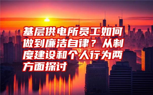 基层供电所员工如何做到廉洁自律？从制度建设和个人行为两方面探讨