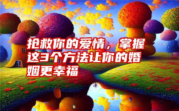 抢救你的爱情，掌握这3个方法让你的婚姻更幸福