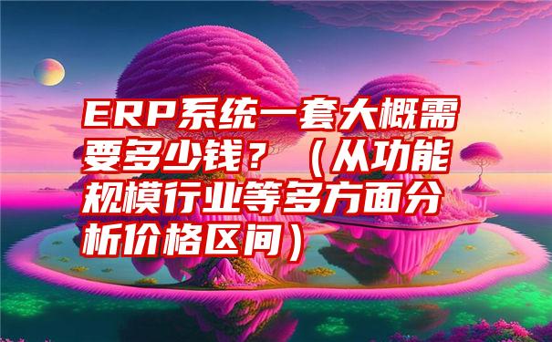 ERP系统一套大概需要多少钱？（从功能规模行业等多方面分析价格区间）