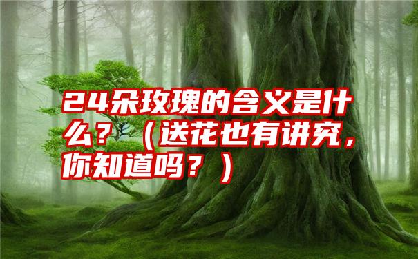 24朵玫瑰的含义是什么？（送花也有讲究，你知道吗？）