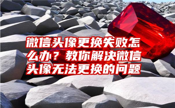 微信头像更换失败怎么办？教你解决微信头像无法更换的问题