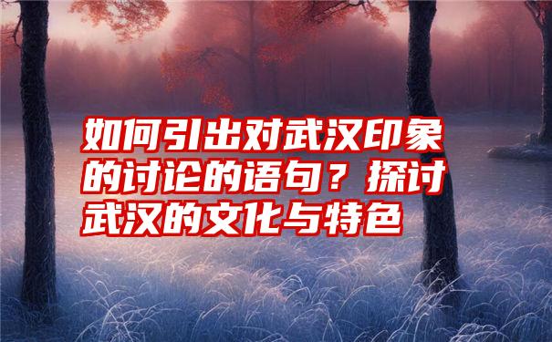 如何引出对武汉印象的讨论的语句？探讨武汉的文化与特色