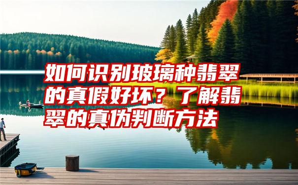 如何识别玻璃种翡翠的真假好坏？了解翡翠的真伪判断方法